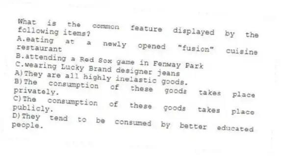 What is the common feature displayed by the following items?
A.eating at a newly opened "fusion" cuisine restaurant
B.attending a Red Sox game in Fenway Park
C.wearing Lucky Brand designer jeans
A)They are all highly inelastic goods.
B)The consumption of these goods takes place privately.
C)The consumption of these goods takes place publicly.
D)They tend to be consumed by better educated people.