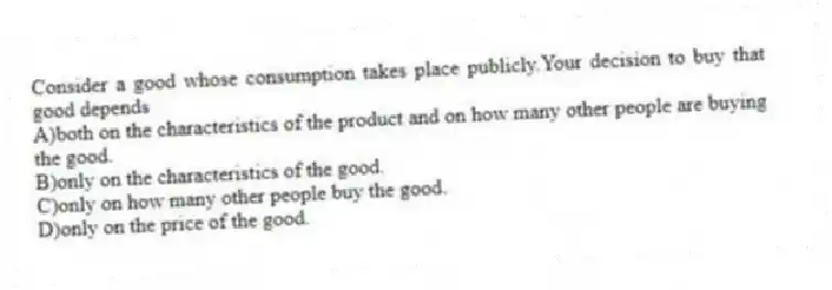 Consider a good whose consumption takes place publicly.Your decision to buy that good depends
A)both on the characteristics of the product and on how many other people are buying the good.
B)only on the characteristics of the good.
C)only on how many other people buy the good.
D)only on the price of the good.