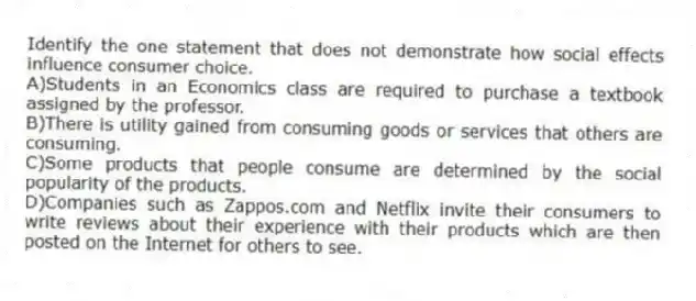 Identify the one statement that does not demonstrate how social effects influence consumer choice.
A)Students in an Economics class are required to purchase a textbook assigned by the professor.
B)There is utility gained from consuming goods or services that others are consuming.
C)Some products that people consume are determined by the social popularity of the products.
D)Companies such as Zappos.com and Netflix invite their consumers to write reviews about their experience with their products which are then posted on the Internet for others to see.