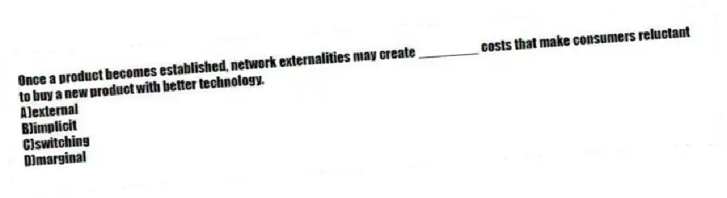 Once a product becomes established, network externalities may create ________ costs that make consumers reluctant to buy a new product with better technology.
A)external
B)implicit
C)switching
D)marginal