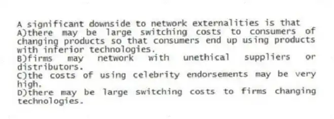 A significant downside to network externalities is that
A)there may be large switching costs to consumers of changing products so that consumers end up using products with inferior technologies.
B)firms may network with unethical suppliers or distributors.
C)the costs of using celebrity endorsements may be very high.
D)there may be large switching costs to firms changing technologies.