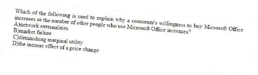 Which of the following is used to explain why a consumer's willingness to buy Microsoft Office increases as the number of other people who use Microsoft Office increases?
A)network externalities
B)market failure
C)diminishing marginal utility
D)the income effect of a price change