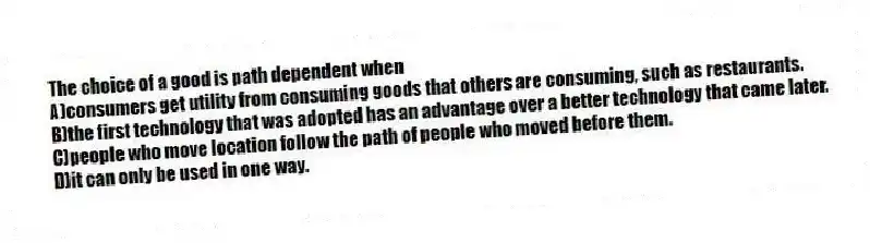 The choice of a good is path dependent when
A)consumers get utility from consuming goods that others are consuming, such as restaurants.
B)the first technology that was adopted has an advantage over a better technology that came later.
C)people who move location follow the path of people who moved before them.
D)it can only be used in one way.