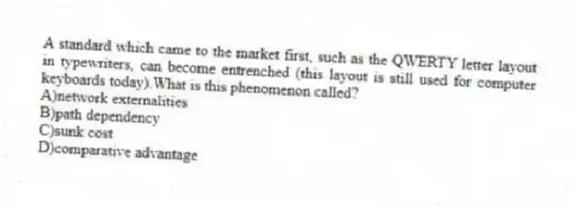 A standard which came to the market first, such as the QWERTY letter layout in typewriters, can become entrenched (this layout is still used for computer keyboards today).What is this phenomenon called?
A)network externalities
B)path dependency
C)sunk cost
D)comparative advantage