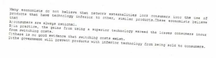 Many economists do not believe that network externalities lock consumers into the use of products that have technology inferior to other, similar products.These economists believe that
A)consumers are always rational.
B)in practice, the gains from using a superior technology exceed the losses consumers incur from switching costs.
C)there is no good evidence that switching costs exist.
D)the government will prevent products with inferior technology from being sold to consumers.