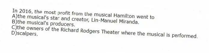 In 2016, the most profit from the musical Hamilton went to
A)the musical's star and creator, Lin-Manuel Miranda.
B)the musical's producers.
C)the owners of the Richard Rodgers Theater where the musical is performed.
D)scalpers.
