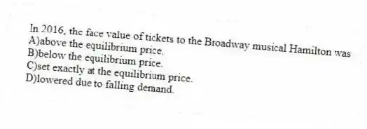 In 2016, the face value of tickets to the Broadway musical Hamilton was
A)above the equilibrium price.
B)below the equilibrium price.
C)set exactly at the equilibrium price.
D)lowered due to falling demand.