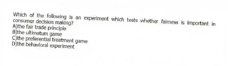 Which of the following is an experiment which tests whether fairness is important in consumer decision making?
A)the fair trade principle
B)the ultimatum game
C)the preferential treatment game
D)the behavioral experiment