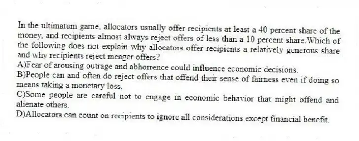 In the ultimatum game, allocators usually offer recipients at least a 40 percent share of the money, and recipients almost always reject offers of less than a 10 percent share.Which of the following does not explain why allocators offer recipients a relatively generous share and why recipients reject meager offers?
A)Fear of arousing outrage and abhorrence could influence economic decisions.
B)People can and often do reject offers that offend their sense of fairness even if doing so means taking a monetary loss.
C)Some people are careful not to engage in economic behavior that might offend and alienate others.
D)Allocators can count on recipients to ignore all considerations except financial benefit.