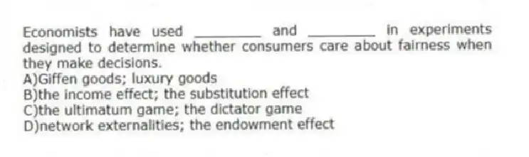 Economists have used ________ and ________ in experiments designed to determine whether consumers care about fairness when they make decisions.
A)Giffen goods; luxury goods
B)the income effect; the substitution effect
C)the ultimatum game; the dictator game
D)network externalities; the endowment effect