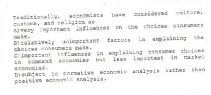 Traditionally, economists have considered culture, customs, and religion as
A)very important influences on the choices consumers make.
B)relatively unimportant factors in explaining the choices consumers make.
C)important influences in explaining consumer choices in command economies but less important in market economies.
D)subject to normative economic analysis rather than positive economic analysis.