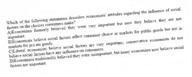 Which of the following statements describes economists' attitudes regarding the influence of social factors on the choices consumers make?
A)Economists formerly believed they were very important but now they believe they are not important.
B)Economists believe social factors affect consumer choice in markets for public goods but not in markets for private goods.
C)Liberal economists believe social factors are very important; conservative economists do not believe social factors have any influence on consumers.
D)Economists traditionally believed they were unimportant, but many economists now believe social factors are important.