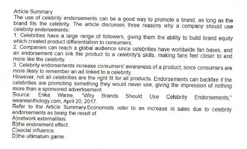 Article Summary
The use of celebrity endorsements can be a good way to promote a brand, as long as the brand fits the celebrity. The article discusses three reasons why a company should use celebrity endorsements:
1. Celebrities have a large range of followers, giving them the ability to build brand equity which created product differentiation to consumers.
2. Companies can reach a global audience since celebrities have worldwide fan bases, and an endorsement can link the product to a celebrity's skills, making fans feel closer to and more like the celebrity.
3. Celebrity endorsements increase consumers' awareness of a product, since consumers are more likely to remember an ad linked to a celebrity.
However, not all celebrities are the right fit for all products. Endorsements can backfire if the celebrities are promoting something they would never use, giving the impression of nothing more than a sponsored advertisement.
Source: Erika Warne, "Why Brands Should Use Celebrity Endorsements," weareanthology.com, April 20, 2017.
-Refer to the Article Summary.Economists refer to an increase in sales due to celebrity endorsements as being the result of
A)network externalities.
B)the endowment effect.
C)social influence.
D)the ultimatum game.