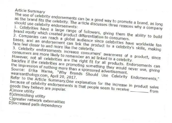 Article Summary
The use of celebrity endorsements can be a good way to promote a brand, as long as the brand fits the celebrity. The article discusses three reasons why a company should use celebrity endorsements:
1. Celebrities have a large range of followers, giving them the ability to build brand equity which created product differentiation to consumers.
2. Companies can reach a global audience since celebrities have worldwide fan bases, and an endorsement can link the product to a celebrity's skills, making fans feel closer to and more like the celebrity.
3. Celebrity endorsements increase consumers' awareness of a product, since consumers are more likely to remember an ad linked to a celebrity.
However, not all celebrities are the right fit for all products. Endorsements can backfire if the celebrities are promoting something they would never use, giving the impression of nothing more than a sponsored advertisement.
Source: Erika Warne, "Why Brands Should Use Celebrity Endorsements," weareanthology.com, April 20, 2017.
-Refer to the Article Summary.One explanation for the increase in product sales because of celebrity endorsements is that people seem to receive ________ from goods they believe are popular.
A)more utility
B)diminishing utility
C)greater network externalities
D)increased path dependency