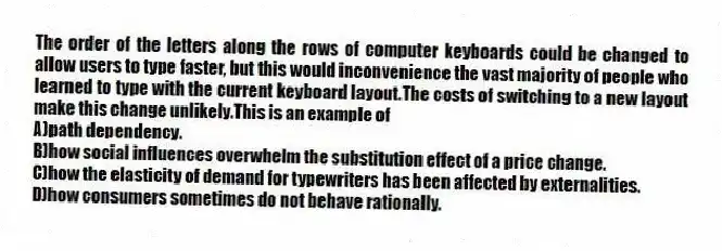 The order of the letters along the rows of computer keyboards could be changed to allow users to type faster, but this would inconvenience the vast majority of people who learned to type with the current keyboard layout.The costs of switching to a new layout make this change unlikely.This is an example of
A)path dependency.
B)how social influences overwhelm the substitution effect of a price change.
C)how the elasticity of demand for typewriters has been affected by externalities.
D)how consumers sometimes do not behave rationally.
