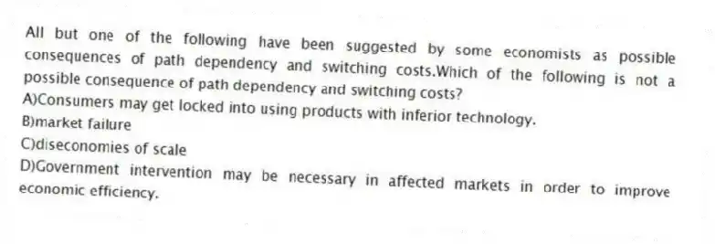 All but one of the following have been suggested by some economists as possible consequences of path dependency and switching costs.Which of the following is not a possible consequence of path dependency and switching costs?
A)Consumers may get locked into using products with inferior technology.
B)market failure
C)diseconomies of scale
D)Government intervention may be necessary in affected markets in order to improve economic efficiency.