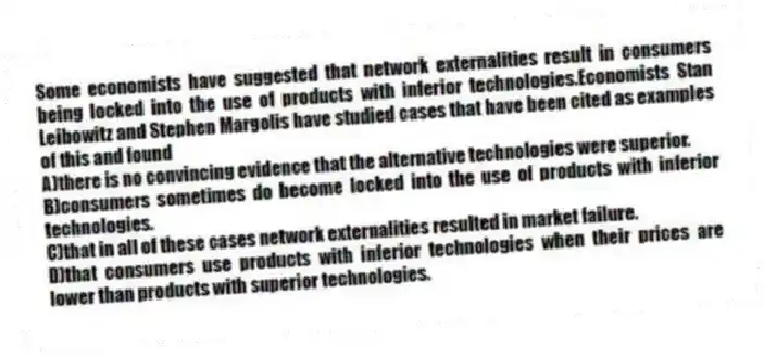 Some economists have suggested that network externalities result in consumers being locked into the use of products with inferior technologies.Economists Stan Leibowitz and Stephen Margolis have studied cases that have been cited as examples of this and found
A)there is no convincing evidence that the alternative technologies were superior.
B)consumers sometimes do become locked into the use of products with inferior technologies.
C)that in all of these cases network externalities resulted in market failure.
D)that consumers use products with inferior technologies when their prices are lower than products with superior technologies.
