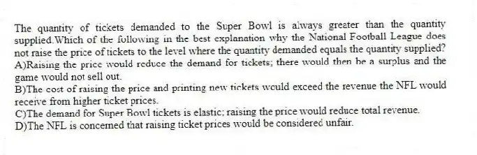 The quantity of tickets demanded to the Super Bowl is always greater than the quantity supplied.Which of the following in the best explanation why the National Football League does not raise the price of tickets to the level where the quantity demanded equals the quantity supplied?
A)Raising the price would reduce the demand for tickets; there would then be a surplus and the game would not sell out.
B)The cost of raising the price and printing new tickets would exceed the revenue the NFL would receive from higher ticket prices.
C)The demand for Super Bowl tickets is elastic; raising the price would reduce total revenue.
D)The NFL is concerned that raising ticket prices would be considered unfair.