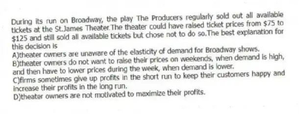 During its run on Broadway, the play The Producers regularly sold out all available tickets at the St.James Theater.The theater could have raised ticket prices from $75 to $125 and still sold all available tickets but chose not to do so.The best explanation for this decision is
A)theater owners are unaware of the elasticity of demand for Broadway shows.
B)theater owners do not want to raise their prices on weekends, when demand is high, and then have to lower prices during the week, when demand is lower.
C)firms sometimes give up profits in the short run to keep their customers happy and increase their profits in the long run.
D)theater owners are not motivated to maximize their profits.