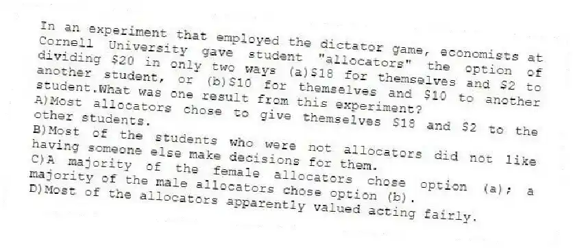 In an experiment that employed the dictator game, economists at Cornell University gave student "allocators" the option of dividing $20 in only two ways (a)$18 for themselves and $2 to another student, or (b)$10 for themselves and $10 to another student.What was one result from this experiment?
A)Most allocators chose to give themselves $18 and $2 to the other students.
B)Most of the students who were not allocators did not like having someone else make decisions for them.
C)A majority of the female allocators chose option (a); a majority of the male allocators chose option (b).
D)Most of the allocators apparently valued acting fairly.