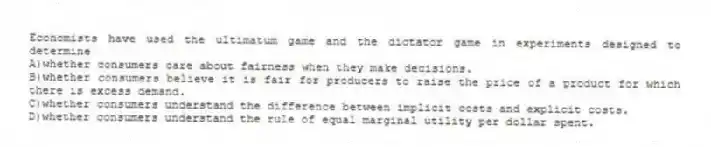 Economists have used the ultimatum game and the dictator game in experiments designed to determine
A)whether consumers care about fairness when they make decisions.
B)whether consumers believe it is fair for producers to raise the price of a product for which there is excess demand.
C)whether consumers understand the difference between implicit costs and explicit costs.
D)whether consumers understand the rule of equal marginal utility per dollar spent.