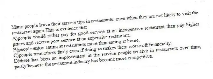 Many people leave their servers tips in restaurants, even when they are not likely to visit the restaurant again.This is evidence that
A)people would rather pay for good service at an inexpensive restaurant than pay higher prices and receive poor service at an expensive restaurant.
B)people enjoy eating at restaurants more than eating at home.
C)people treat others fairly even if doing so makes them worse off financially.
D)there has been an improvement in the service people receive in restaurants over time, partly because the restaurant industry has become more competitive.