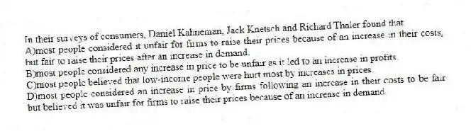 In their surveys of consumers, Daniel Kahneman, Jack Knetsch and Richard Thaler found that
A)most people considered it unfair for firms to raise their prices because of an increase in their costs, but fair to raise their prices after an increase in demand.
B)most people considered any increase in price to be unfair as it led to an increase in profits.
C)most people believed that low-income people were hurt most by increases in prices.
D)most people considered an increase in price by firms following an increase in their costs to be fair but believed it was unfair for firms to raise their prices because of an increase in demand.