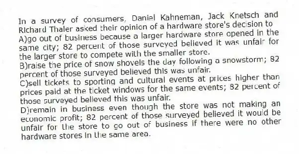 In a survey of consumers, Daniel Kahneman, Jack Knetsch and Richard Thaler asked their opinion of a hardware store's decision to
A)go out of business because a larger hardware store opened in the same city; 82 percent of those surveyed believed it was unfair for the larger store to compete with the smaller store.
B)raise the price of snow shovels the day following a snowstorm; 82 percent of those surveyed believed this was unfair.
C)sell tickets to sporting and cultural events at prices higher than prices paid at the ticket windows for the same events; 82 percent of those surveyed believed this was unfair.
D)remain in business even though the store was not making an economic profit; 82 percent of those surveyed believed it would be unfair for the store to go out of business if there were no other hardware stores in the same area.