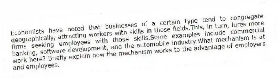 Economists have noted that businesses of a certain type tend to congregate geographically, attracting workers with skills in those fields.This, in turn, lures more firms seeking employees with those skills.Some examples include commercial banking, software development, and the automobile industry.What mechanism is at work here? Briefly explain how the mechanism works to the advantage of employers and employees.