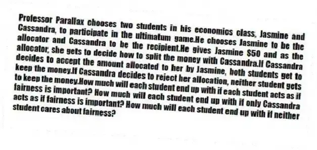 Professor Parallax chooses two students in his economics class, Jasmine and Cassandra, to participate in the ultimatum game.He chooses Jasmine to be the allocator and Cassandra to be the recipient.He gives Jasmine $50 and as the allocator, she gets to decide how to split the money with Cassandra.If Cassandra decides to accept the amount allocated to her by Jasmine, both students get to keep the money.If Cassandra decides to reject her allocation, neither student gets to keep the money.How much will each student end up with if each student acts as if fairness is important? How much will each student end up with if only Cassandra acts as if fairness is important? How much will each student end up with if neither student cares about fairness?