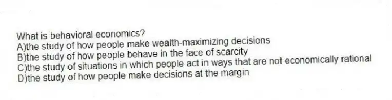 What is behavioral economics?
A)the study of how people make wealth-maximizing decisions
B)the study of how people behave in the face of scarcity
C)the study of situations in which people act in ways that are not economically rational
D)the study of how people make decisions at the margin