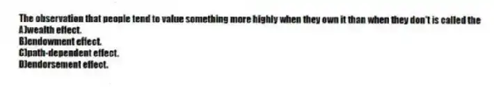 The observation that people tend to value something more highly when they own it than when they don't is called the
A)wealth effect.
B)endowment effect.
C)path-dependent effect.
D)endorsement effect.