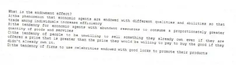 What is the endowment effect?
A)the phenomenon that economic agents are endowed with different qualities and abilities so that trade among individuals increase efficiency
B)the tendency for economic agents with abundant resources to consume a proportionately greater quantity of goods and services
C)the tendency of people to be unwilling to sell something they already own even if they are offered a price that is greater than the price they would be willing to pay to buy the good if they didn't already own it.
D)the tendency of firms to use celebrities endowed with good looks to promote their products
