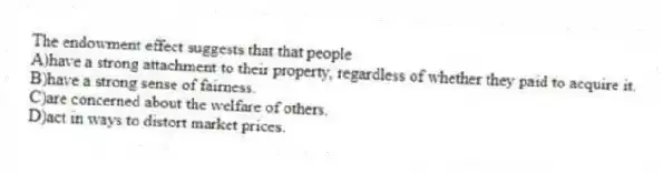 The endowment effect suggests that that people
A)have a strong attachment to their property, regardless of whether they paid to acquire it.
B)have a strong sense of fairness.
C)are concerned about the welfare of others.
D)act in ways to distort market prices.