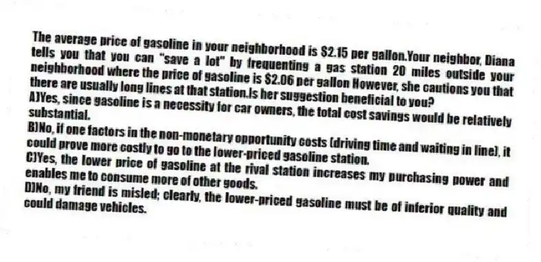 The average price of gasoline in your neighborhood is $2.15 per gallon.Your neighbor, Diana tells you that you can "save a lot" by frequenting a gas station 20 miles outside your neighborhood where the price of gasoline is $2.06 per gallon However, she cautions you that there are usually long lines at that station.Is her suggestion beneficial to you?
A)Yes, since gasoline is a necessity for car owners, the total cost savings would be relatively substantial.
B)No, if one factors in the non-monetary opportunity costs (driving time and waiting in line), it could prove more costly to go to the lower-priced gasoline station.
C)Yes, the lower price of gasoline at the rival station increases my purchasing power and enables me to consume more of other goods.
D)No, my friend is misled; clearly, the lower-priced gasoline must be of inferior quality and could damage vehicles.