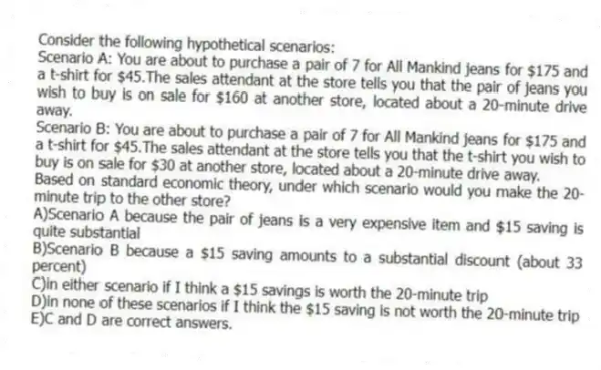 Consider the following hypothetical scenarios:
Scenario A: You are about to purchase a pair of 7 for All Mankind jeans for $175 and a t-shirt for $45.The sales attendant at the store tells you that the pair of jeans you wish to buy is on sale for $160 at another store, located about a 20-minute drive away.
Scenario B: You are about to purchase a pair of 7 for All Mankind jeans for $175 and a t-shirt for $45.The sales attendant at the store tells you that the t-shirt you wish to buy is on sale for $30 at another store, located about a 20-minute drive away.
Based on standard economic theory, under which scenario would you make the 20-minute trip to the other store?
A)Scenario A because the pair of jeans is a very expensive item and $15 saving is quite substantial
B)Scenario B because a $15 saving amounts to a substantial discount (about 33 percent)
C)in either scenario if I think a $15 savings is worth the 20-minute trip
D)in none of these scenarios if I think the $15 saving is not worth the 20-minute trip
E)C and D are correct answers.