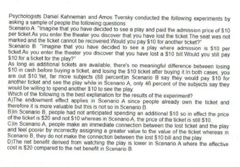 Psychologists Daniel Kahneman and Amos Tversky conducted the following experiments by asking a sample of people the following questions:
Scenario A: "Imagine that you have decided to see a play and paid the admission price of $10 per ticket.As you enter the theater you discover that you have lost the ticket.The seat was not marked and the ticket cannot be recovered.Would you pay $10 for another ticket?"
Scenario B: "Imagine that you have decided to see a play where admission is $10 per ticket.As you enter the theater you discover that you have lost a $10 bill.Would you still pay $10 for a ticket for the play?"
As long as additional tickets are available, there's no meaningful difference between losing $10 in cash before buying a ticket, and losing the $10 ticket after buying it.In both cases, you are out $10.Yet, far more subjects (88 percent)in Scenario B say they would pay $10 for another ticket and see the play while in Scenario A, only 46 percent of the subjects say they would be willing to spend another $10 to see the play.
Which of the following is the best explanation for the results of the experiment?
A)The endowment effect applies in Scenario A since people already own the ticket and therefore it is more valuable but this is not so in Scenario B.
B)In Scenario B, people had not anticipated spending an additional $10 so in effect the price of the ticket is $20 and not $10 whereas in Scenario A, the price of the ticket is still $10.
C)In Scenario A, people make an immediate connection between the lost ticket and the play and feel poorer by incorrectly assigning a greater value to the value of the ticket whereas in Scenario B, they do not make the connection between the lost $10 bill and the play.
D)The net benefit derived from watching the play is lower in Scenario A where the effective cost is $20 compared to the net benefit in Scenario B.