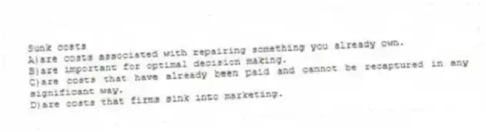 Sunk costs
A)are costs associated with repairing something you already own.
B)are important for optimal decision making.
C)are costs that have already been paid and cannot be recaptured in any significant way.
D)are costs that firms sink into marketing.