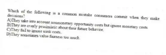Which of the following is a common mistake consumers commit when they make decisions?
A)They take into account nonmonetary opportunity costs but ignore monetary costs.
B)They are overly pessimistic about their future behavior.
C)They fail to ignore sunk costs.
D)They sometimes value fairness too much.