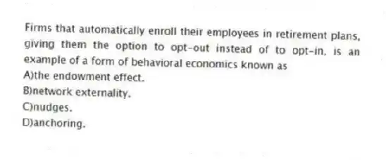 Firms that automatically enroll their employees in retirement plans, giving them the option to opt-out instead of to opt-in, is an example of a form of behavioral economics known as
A)the endowment effect.
B)network externality.
C)nudges.
D)anchoring.