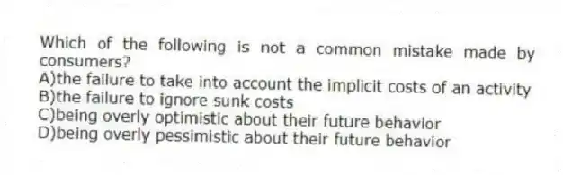 Which of the following is not a common mistake made by consumers?
A)the failure to take into account the implicit costs of an activity
B)the failure to ignore sunk costs
C)being overly optimistic about their future behavior
D)being overly pessimistic about their future behavior