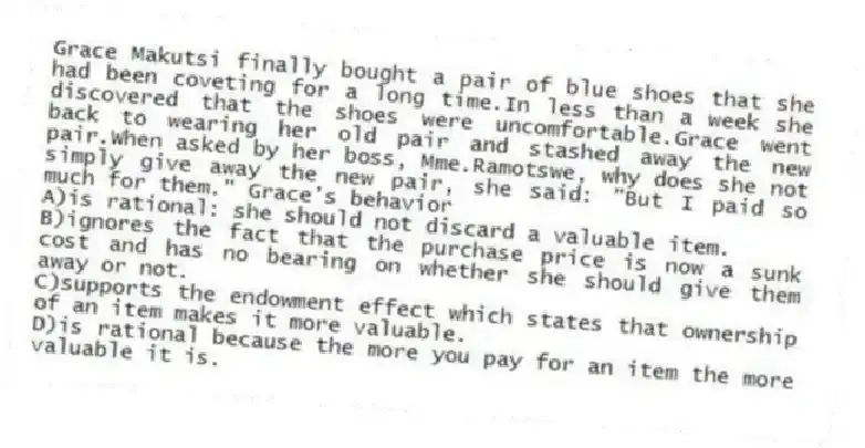 Grace Makutsi finally bought a pair of blue shoes that she had been coveting for a long time.In less than a week she discovered that the shoes were uncomfortable.Grace went back to wearing her old pair and stashed away the new pair.When asked by her boss, Mme.Ramotswe, why does she not simply give away the new pair, she said: "But I paid so much for them." Grace's behavior
A)is rational: she should not discard a valuable item.
B)ignores the fact that the purchase price is now a sunk cost and has no bearing on whether she should give them away or not.
C)supports the endowment effect which states that ownership of an item makes it more valuable.
D)is rational because the more you pay for an item the more valuable it is.