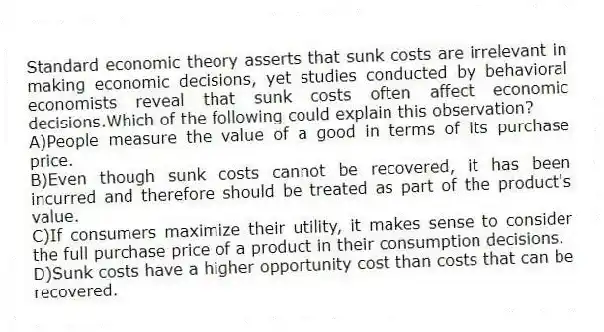 Standard economic theory asserts that sunk costs are irrelevant in making economic decisions, yet studies conducted by behavioral economists reveal that sunk costs often affect economic decisions.Which of the following could explain this observation?
A)People measure the value of a good in terms of its purchase price.
B)Even though sunk costs cannot be recovered, it has been incurred and therefore should be treated as part of the product's value.
C)If consumers maximize their utility, it makes sense to consider the full purchase price of a product in their consumption decisions.
D)Sunk costs have a higher opportunity cost than costs that can be recovered.