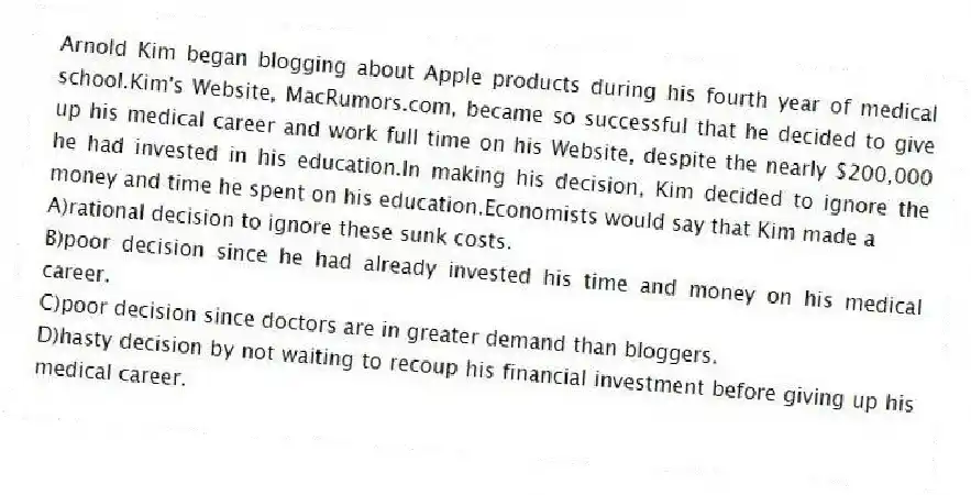Arnold Kim began blogging about Apple products during his fourth year of medical school.Kim's Website, MacRumors.com, became so successful that he decided to give up his medical career and work full time on his Website, despite the nearly $200,000 he had invested in his education.In making his decision, Kim decided to ignore the money and time he spent on his education.Economists would say that Kim made a
A)rational decision to ignore these sunk costs.
B)poor decision since he had already invested his time and money on his medical career.
C)poor decision since doctors are in greater demand than bloggers.
D)hasty decision by not waiting to recoup his financial investment before giving up his medical career.