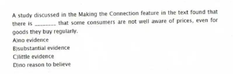 A study discussed in the Making the Connection feature in the text found that there is ________ that some consumers are not well aware of prices, even for goods they buy regularly.
A)no evidence
B)substantial evidence
C)little evidence
D)no reason to believe