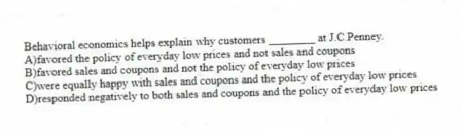 Behavioral economics helps explain why customers ________ at J.C.Penney.
A)favored the policy of everyday low prices and not sales and coupons
B)favored sales and coupons and not the policy of everyday low prices
C)were equally happy with sales and coupons and the policy of everyday low prices
D)responded negatively to both sales and coupons and the policy of everyday low prices