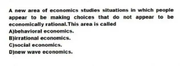 A new area of economics studies situations in which people appear to be making choices that do not appear to be economically rational.This area is called
A)behavioral economics.
B)irrational economics.
C)social economics.
D)new wave economics.