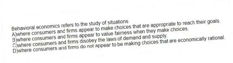 Behavioral economics refers to the study of situations
A)where consumers and firms appear to make choices that are appropriate to reach their goals.
B)where consumers and firms appear to value fairness when they make choices.
C)where consumers and firms disobey the laws of demand and supply.
D)where consumers and firms do not appear to be making choices that are economically rational.