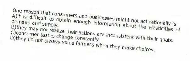 One reason that consumers and businesses might not act rationally is
A)it is difficult to obtain enough information about the elasticities of demand and supply.
B)they may not realize their actions are inconsistent with their goals.
C)consumer tastes change constantly.
D)they do not always value fairness when they make choices.
