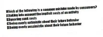Which of the following is a common mistake made by consumers?
A)taking into account the implicit costs of an activity
B)ignoring sunk costs
C)being overly optimistic about their future behavior
D)being overly pessimistic about their future behavior